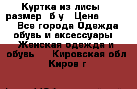 Куртка из лисы 46 размер  б/у › Цена ­ 4 500 - Все города Одежда, обувь и аксессуары » Женская одежда и обувь   . Кировская обл.,Киров г.